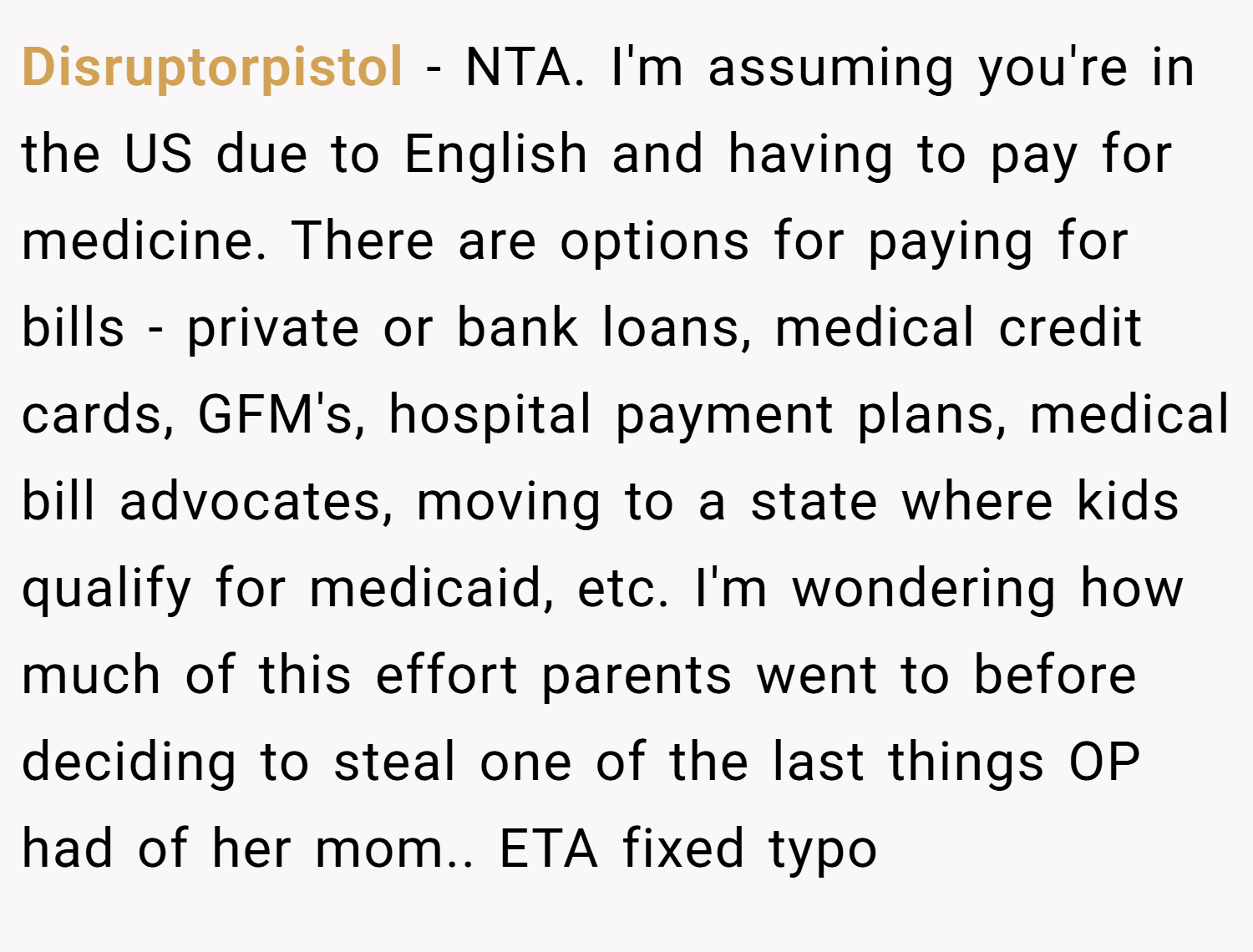 Disruptorpistol − NTA. I'm assuming you're in the US due to English and having to pay for medicine. There are options for paying for bills - private or bank loans, medical credit cards, GFM's, hospital payment plans, medical bill advocates, moving to a state where kids qualify for medicaid, etc. I'm wondering how much of this effort parents went to before deciding to steal one of the last things OP had of her mom.. ETA fixed typo