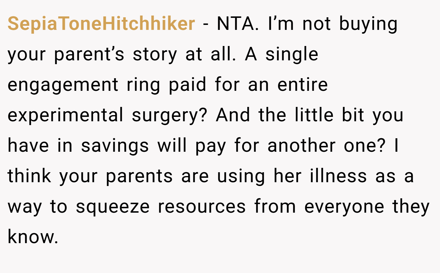 SepiaToneHitchhiker − NTA. I’m not buying your parent’s story at all. A single engagement ring paid for an entire experimental surgery? And the little bit you have in savings will pay for another one? I think your parents are using her illness as a way to squeeze resources from everyone they know.