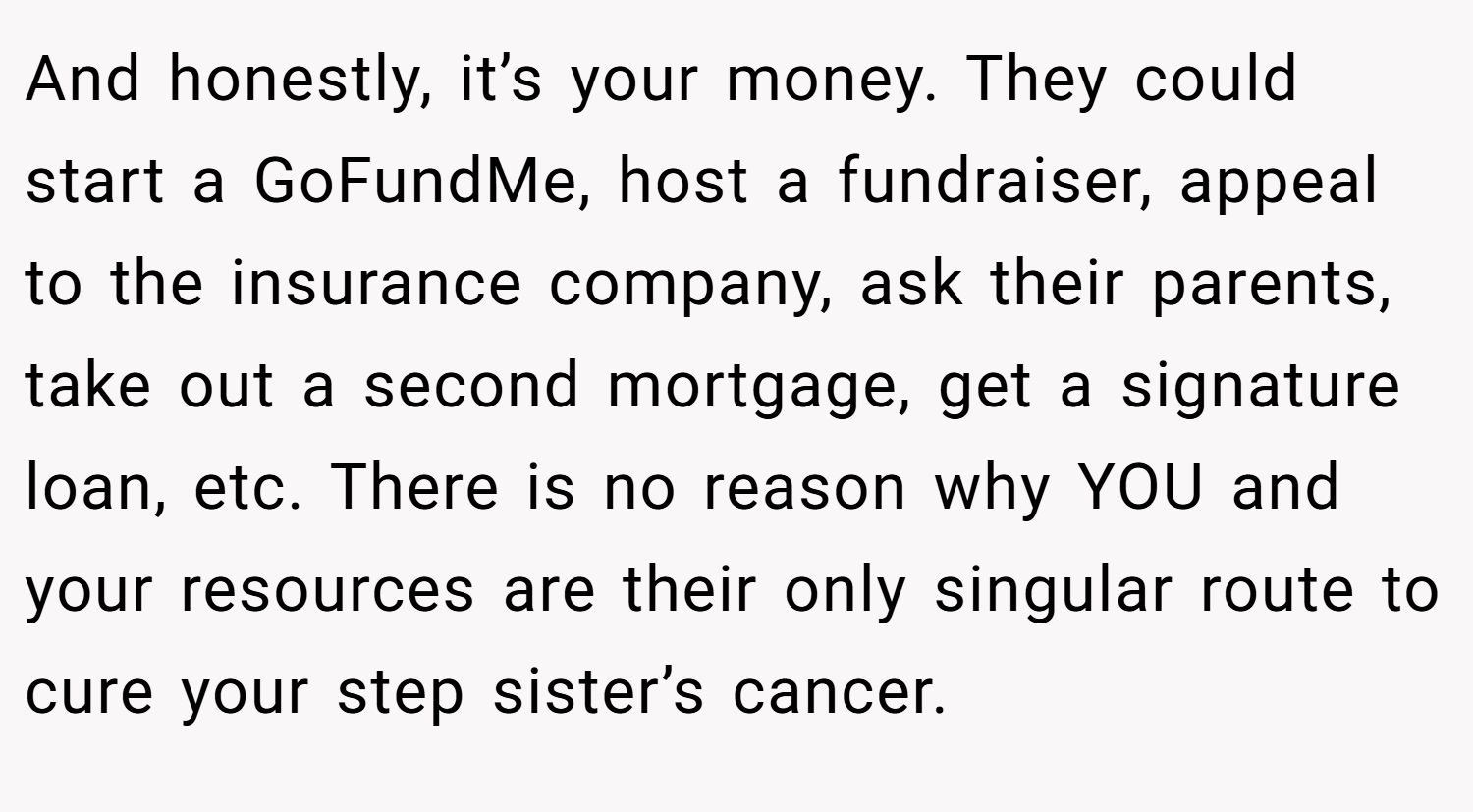 And honestly, it’s your money. They could start a GoFundMe, host a fundraiser, appeal to the insurance company, ask their parents, take out a second mortgage, get a signature loan, etc. There is no reason why YOU and your resources are their only singular route to cure your step sister’s cancer.