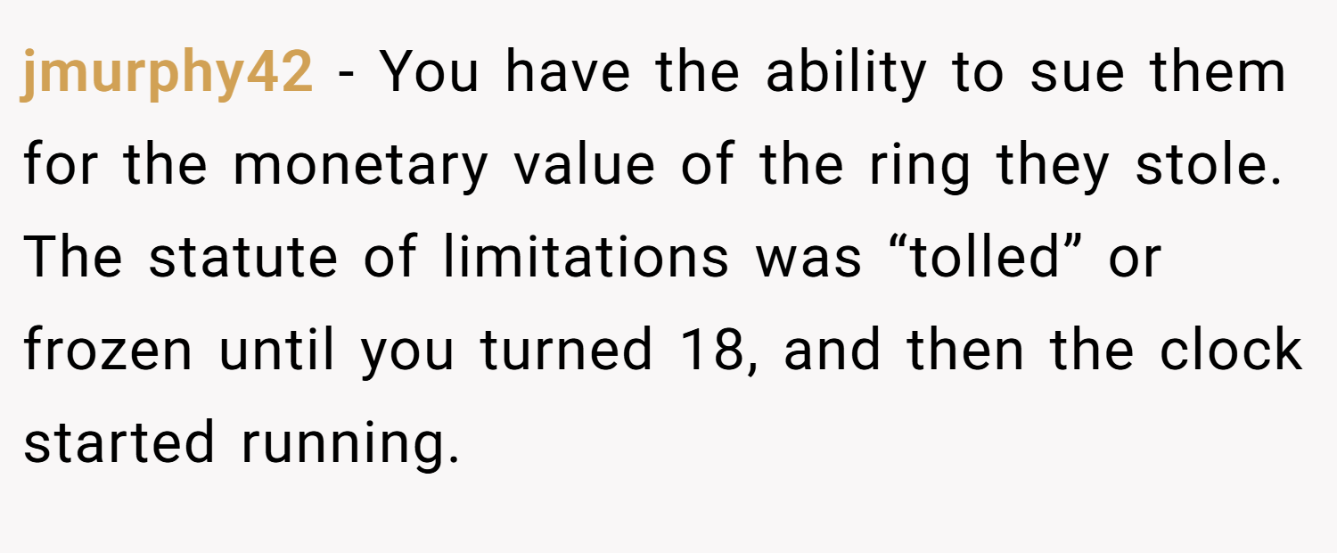 jmurphy42 − You have the ability to sue them for the monetary value of the ring they stole. The statute of limitations was “tolled” or frozen until you turned 18, and then the clock started running.