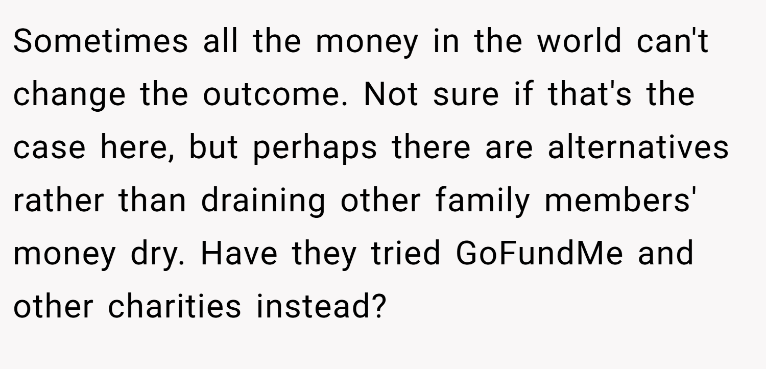 Sometimes all the money in the world can't change the outcome. Not sure if that's the case here, but perhaps there are alternatives rather than draining other family members' money dry. Have they tried GoFundMe and other charities instead?