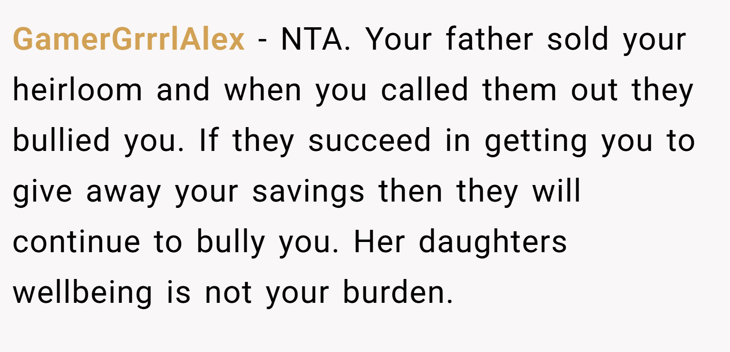 GamerGrrrlAlex − NTA. Your father sold your heirloom and when you called them out they bullied you. If they succeed in getting you to give away your savings then they will continue to bully you. Her daughters wellbeing is not your burden.