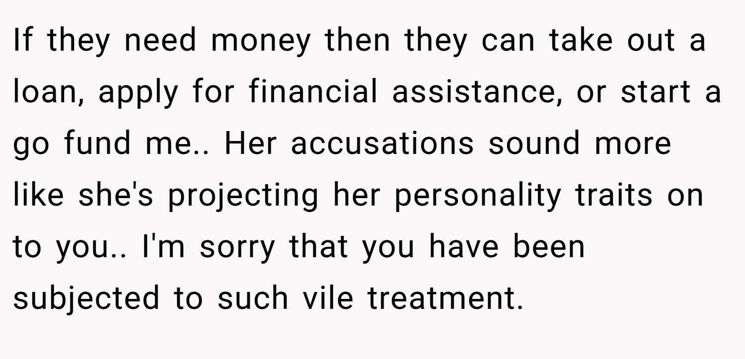 If they need money then they can take out a loan, apply for financial assistance, or start a go fund me.. Her accusations sound more like she's projecting her personality traits on to you.. I'm sorry that you have been subjected to such vile treatment.
