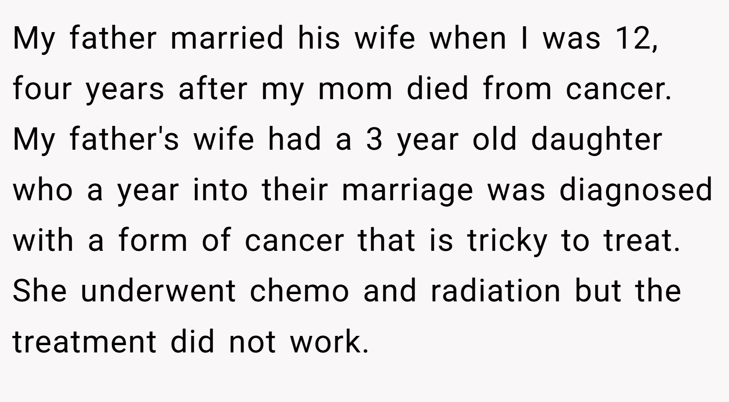 My father married his wife when I was 12, four years after my mom died from cancer. My father's wife had a 3 year old daughter who a year into their marriage was diagnosed with a form of cancer that is tricky to treat. She underwent chemo and radiation but the treatment did not work.