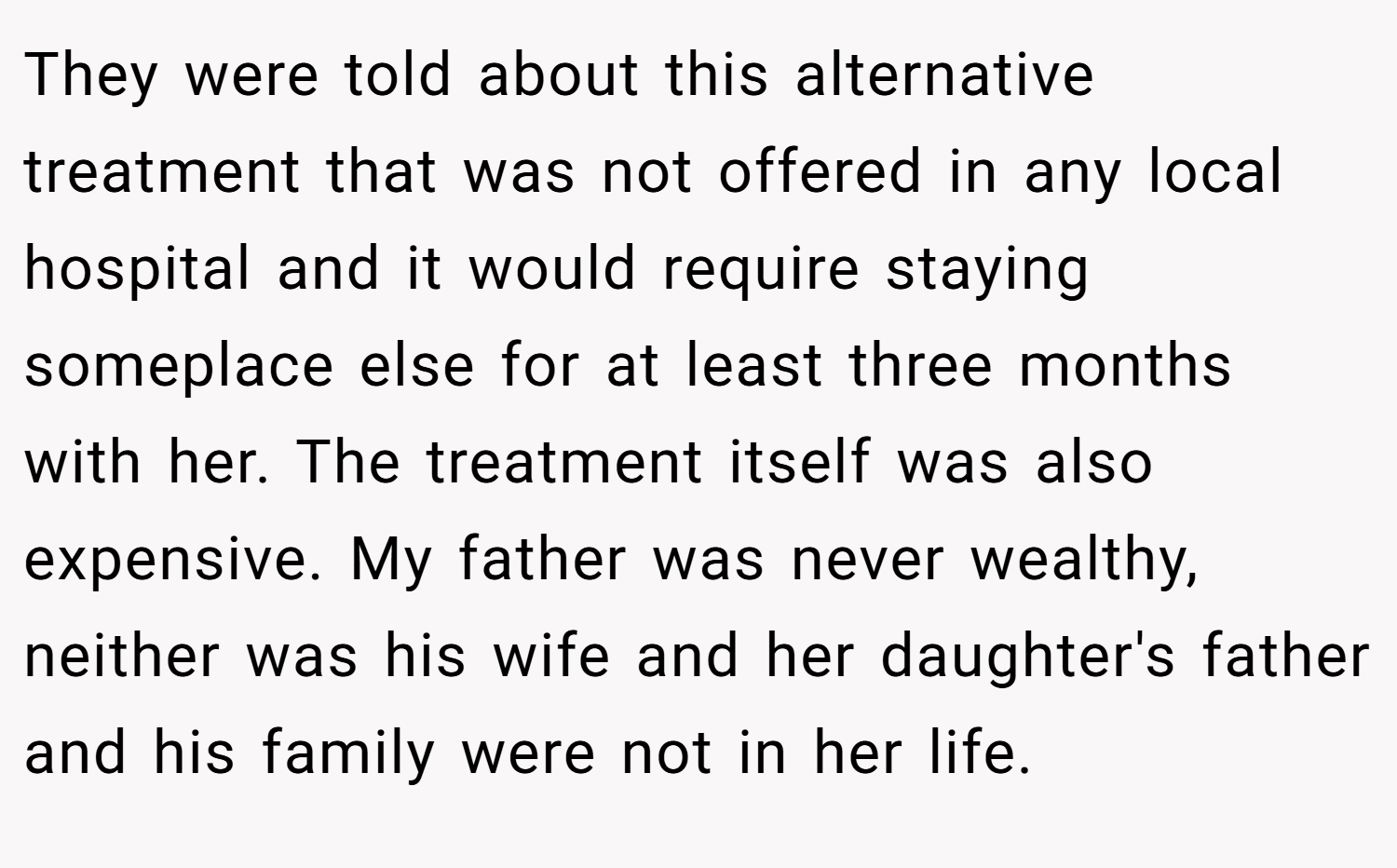They were told about this alternative treatment that was not offered in any local hospital and it would require staying someplace else for at least three months with her. The treatment itself was also expensive. My father was never wealthy, neither was his wife and her daughter's father and his family were not in her life.