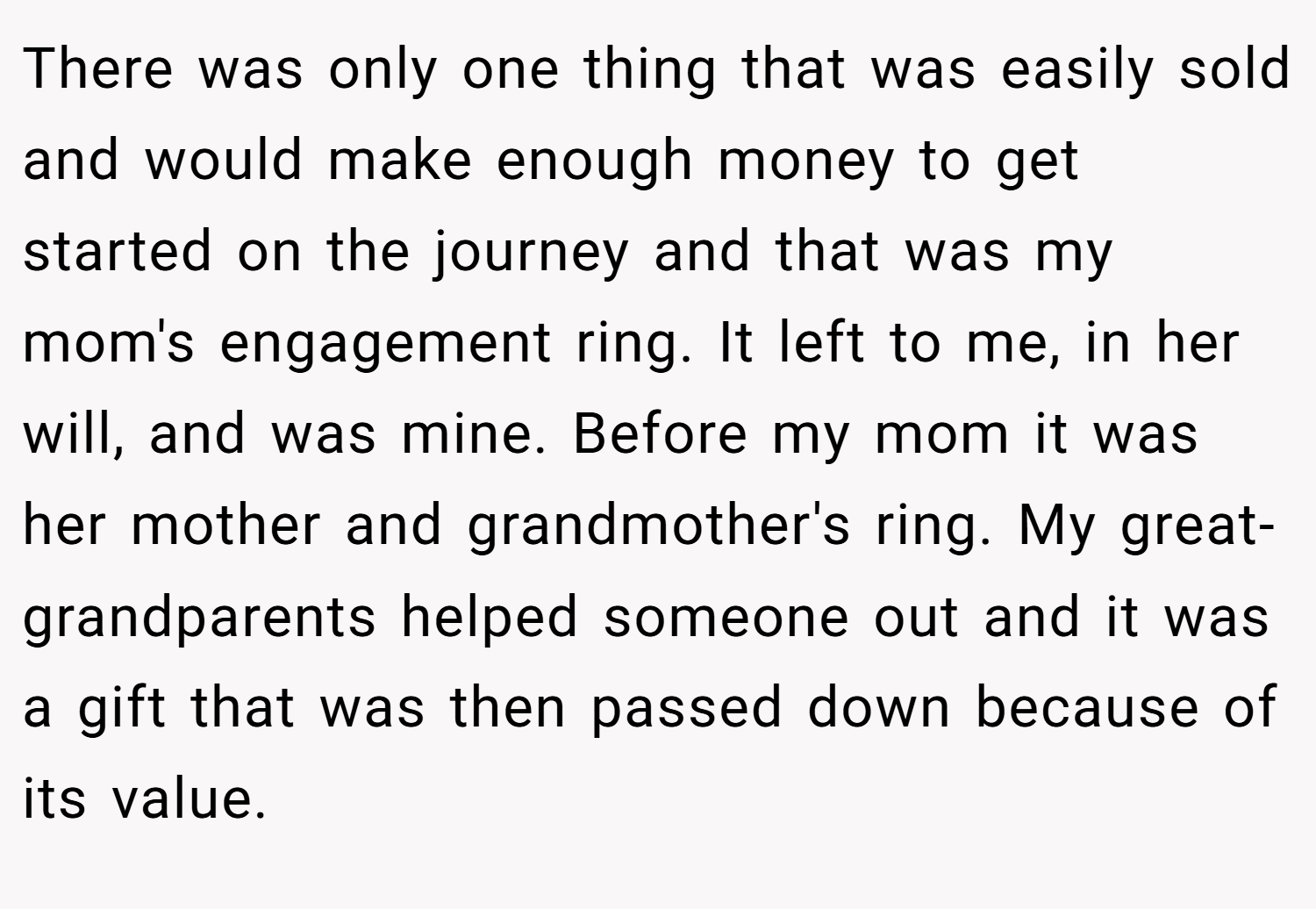 There was only one thing that was easily sold and would make enough money to get started on the journey and that was my mom's engagement ring. It left to me, in her will, and was mine. Before my mom it was her mother and grandmother's ring. My great-grandparents helped someone out and it was a gift that was then passed down because of its value.