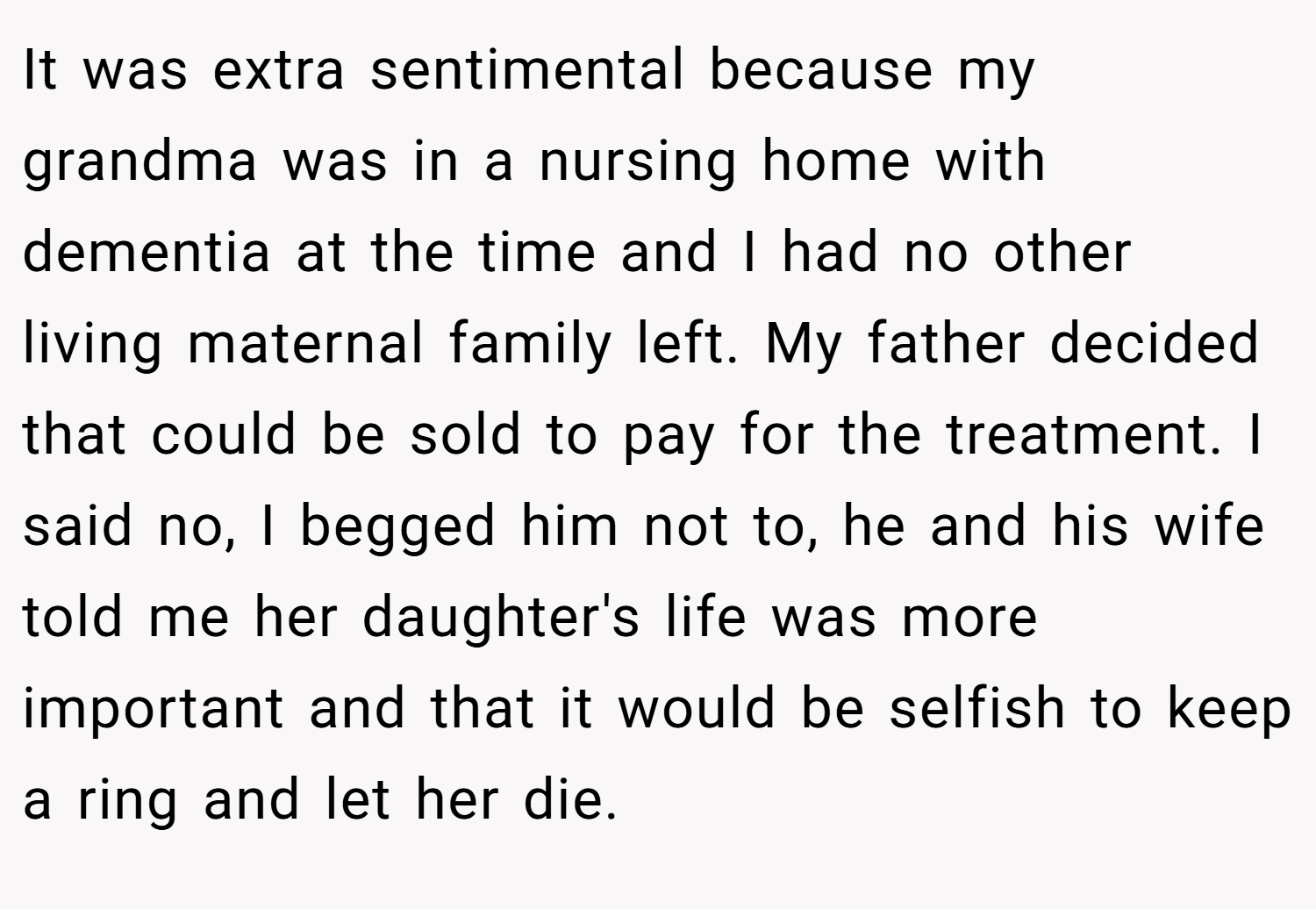 It was extra sentimental because my grandma was in a nursing home with dementia at the time and I had no other living maternal family left. My father decided that could be sold to pay for the treatment. I said no, I begged him not to, he and his wife told me her daughter's life was more important and that it would be selfish to keep a ring and let her die.