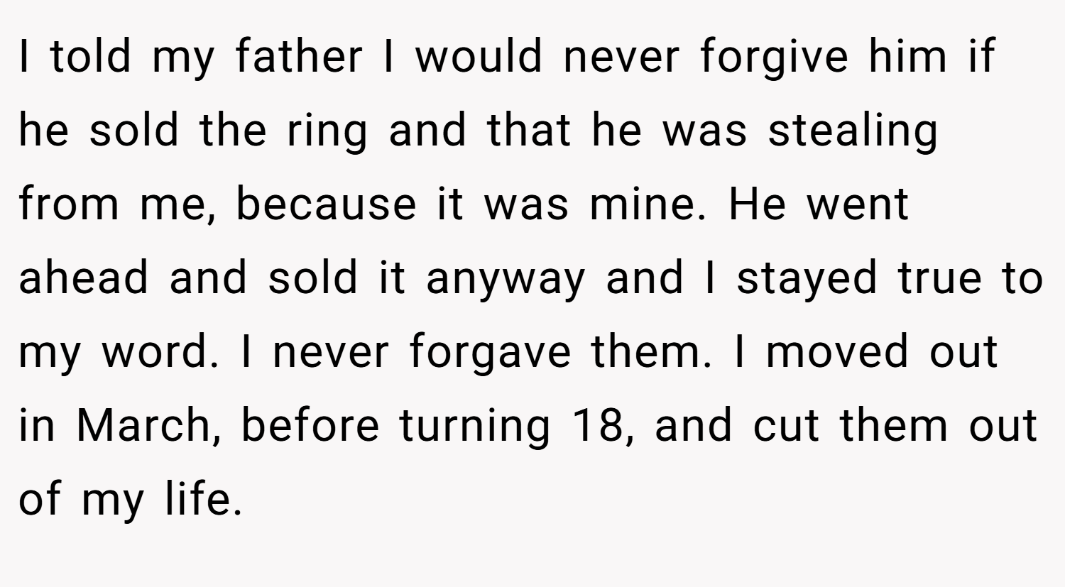 I told my father I would never forgive him if he sold the ring and that he was stealing from me, because it was mine. He went ahead and sold it anyway and I stayed true to my word. I never forgave them. I moved out in March, before turning 18, and cut them out of my life.