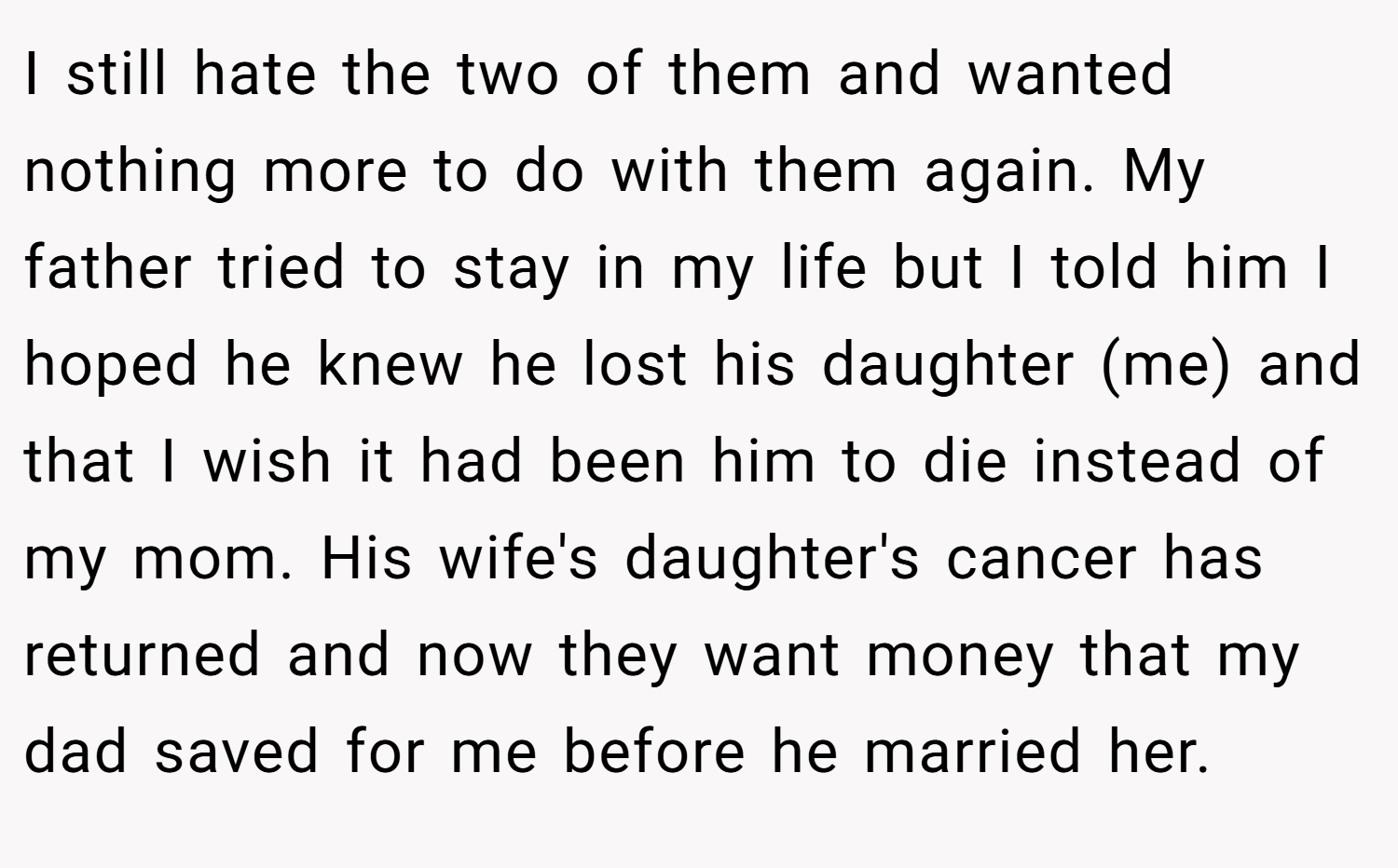 I still hate the two of them and wanted nothing more to do with them again. My father tried to stay in my life but I told him I hoped he knew he lost his daughter (me) and that I wish it had been him to die instead of my mom. His wife's daughter's cancer has returned and now they want money that my dad saved for me before he married her.