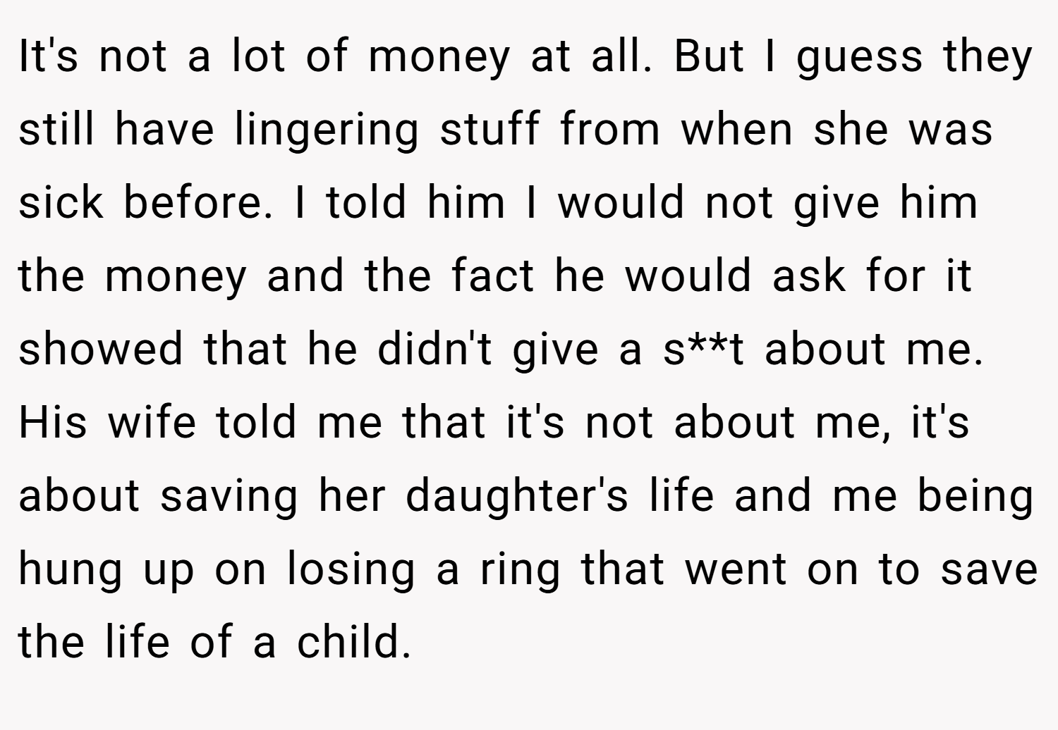 It's not a lot of money at all. But I guess they still have lingering stuff from when she was sick before. I told him I would not give him the money and the fact he would ask for it showed that he didn't give a s**t about me. His wife told me that it's not about me, it's about saving her daughter's life and me being hung up on losing a ring that went on to save the life of a child.