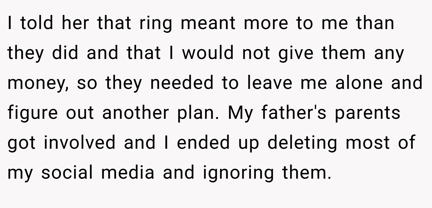 I told her that ring meant more to me than they did and that I would not give them any money, so they needed to leave me alone and figure out another plan. My father's parents got involved and I ended up deleting most of my social media and ignoring them.