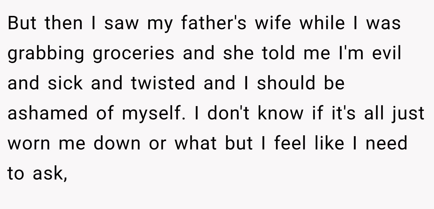 But then I saw my father's wife while I was grabbing groceries and she told me I'm evil and sick and twisted and I should be ashamed of myself. I don't know if it's all just worn me down or what but I feel like I need to ask,