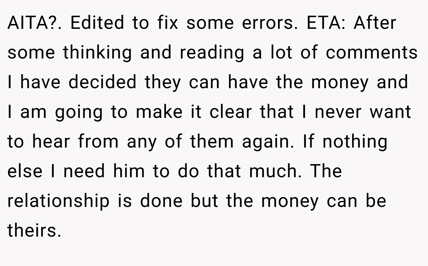 AITA?. Edited to fix some errors. ETA: After some thinking and reading a lot of comments I have decided they can have the money and I am going to make it clear that I never want to hear from any of them again. If nothing else I need him to do that much. The relationship is done but the money can be theirs.
