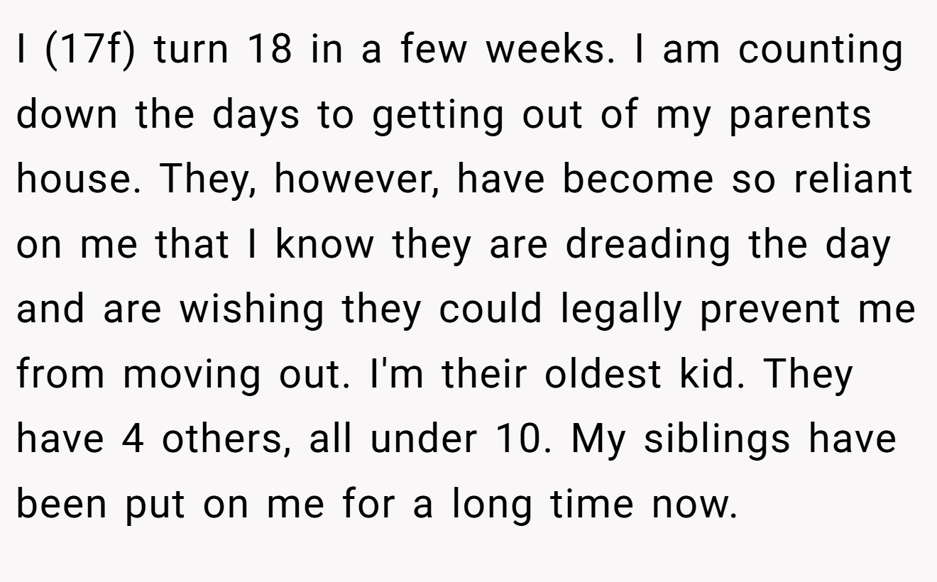 I (17f) turn 18 in a few weeks. I am counting down the days to getting out of my parents house. They, however, have become so reliant on me that I know they are dreading the day and are wishing they could legally prevent me from moving out. I'm their oldest kid. They have 4 others, all under 10. My siblings have been put on me for a long time now.