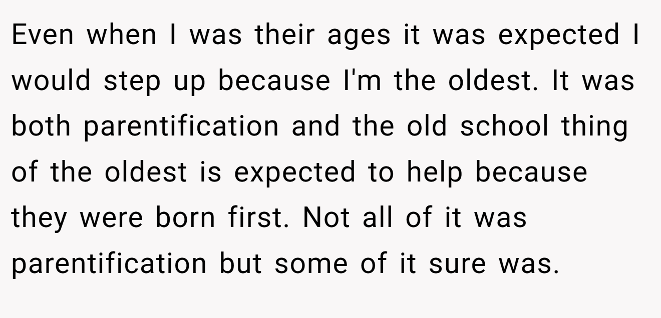 Even when I was their ages it was expected I would step up because I'm the oldest. It was both parentification and the old school thing of the oldest is expected to help because they were born first. Not all of it was parentification but some of it sure was.