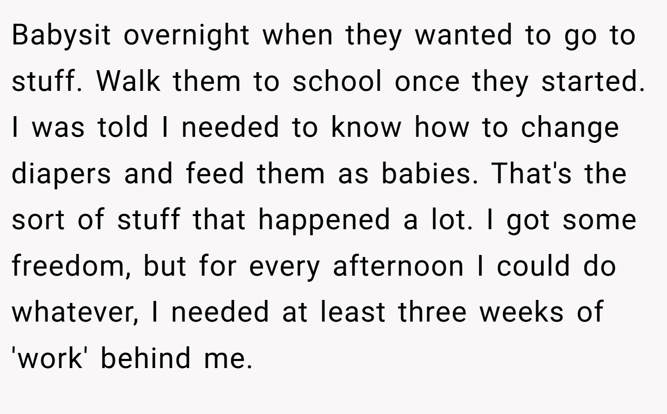 Babysit overnight when they wanted to go to stuff. Walk them to school once they started. I was told I needed to know how to change diapers and feed them as babies. That's the sort of stuff that happened a lot. I got some freedom, but for every afternoon I could do whatever, I needed at least three weeks of 'work' behind me.