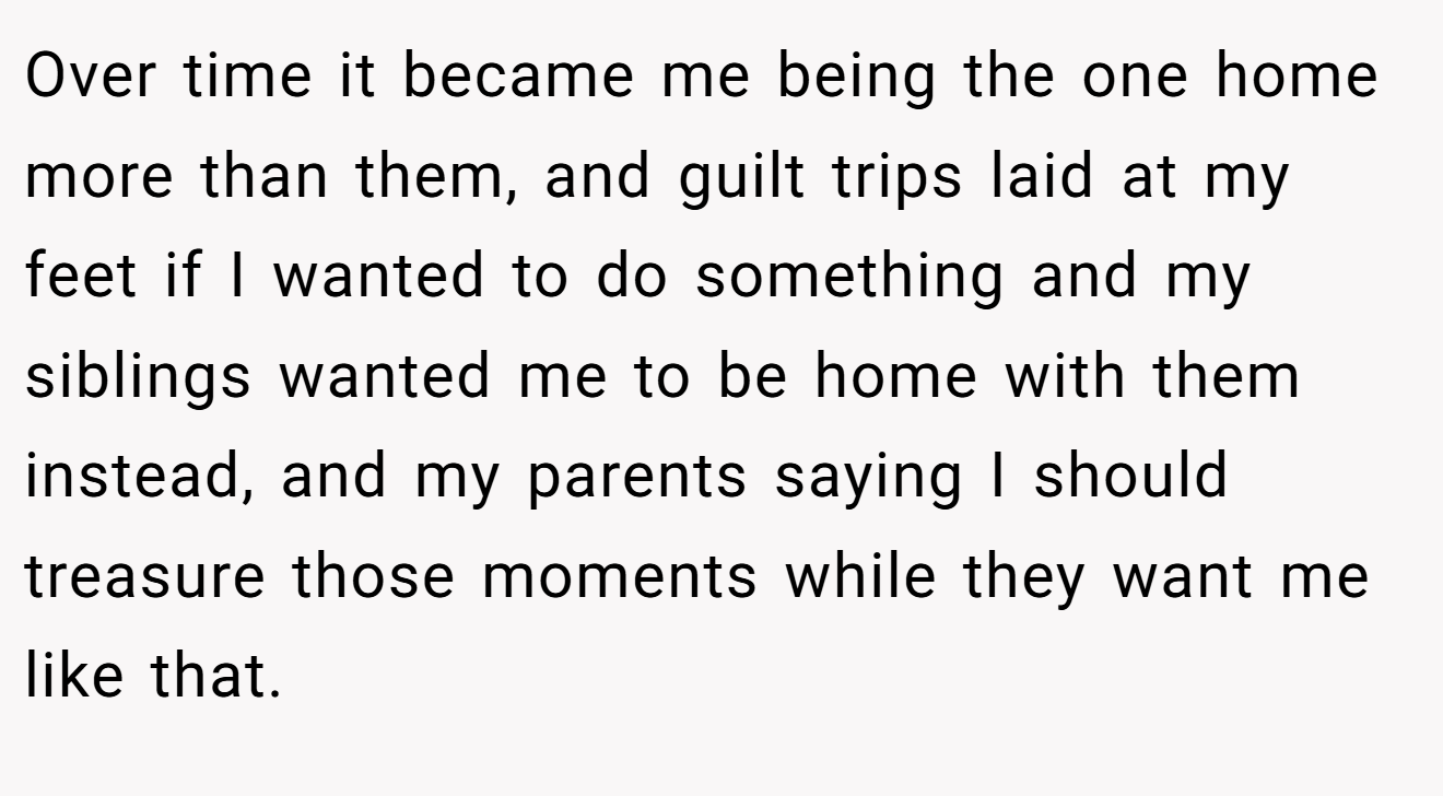 Over time it became me being the one home more than them, and guilt trips laid at my feet if I wanted to do something and my siblings wanted me to be home with them instead, and my parents saying I should treasure those moments while they want me like that.