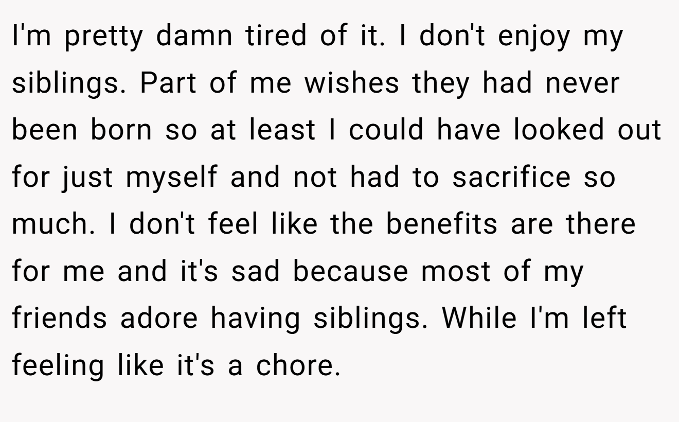 I'm pretty damn tired of it. I don't enjoy my siblings. Part of me wishes they had never been born so at least I could have looked out for just myself and not had to sacrifice so much. I don't feel like the benefits are there for me and it's sad because most of my friends adore having siblings. While I'm left feeling like it's a chore.