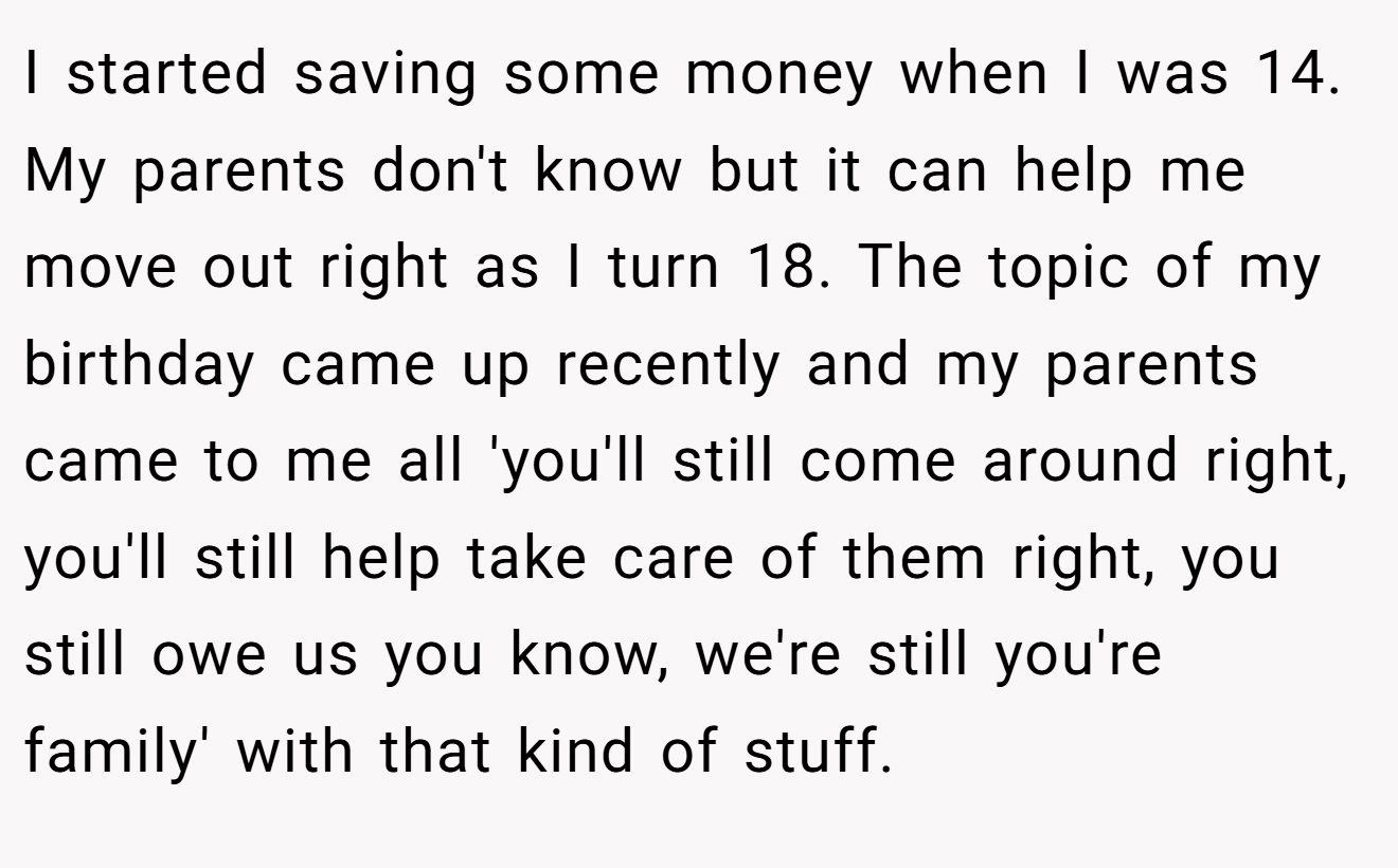 I started saving some money when I was 14. My parents don't know but it can help me move out right as I turn 18. The topic of my birthday came up recently and my parents came to me all 'you'll still come around right, you'll still help take care of them right, you still owe us you know, we're still you're family' with that kind of stuff.