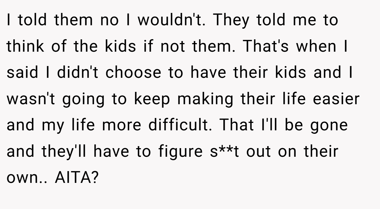 I told them no I wouldn't. They told me to think of the kids if not them. That's when I said I didn't choose to have their kids and I wasn't going to keep making their life easier and my life more difficult. That I'll be gone and they'll have to figure s**t out on their own.. AITA?