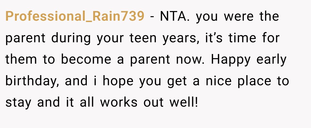 Professional_Rain739 - NTA. you were the parent during your teen years, it’s time for them to become a parent now. Happy early birthday, and i hope you get a nice place to stay and it all works out well!