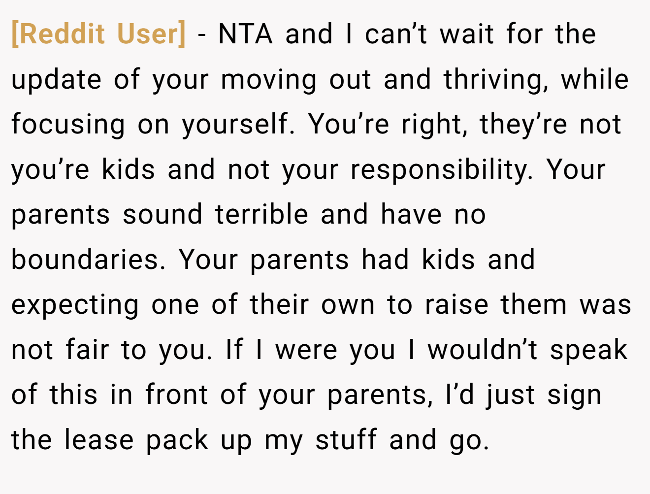 [Reddit User] - NTA and I can’t wait for the update of your moving out and thriving, while focusing on yourself. You’re right, they’re not you’re kids and not your responsibility. Your parents sound terrible and have no boundaries. Your parents had kids and expecting one of their own to raise them was not fair to you. If I were you I wouldn’t speak of this in front of your parents, I’d just sign the lease pack up my stuff and go.