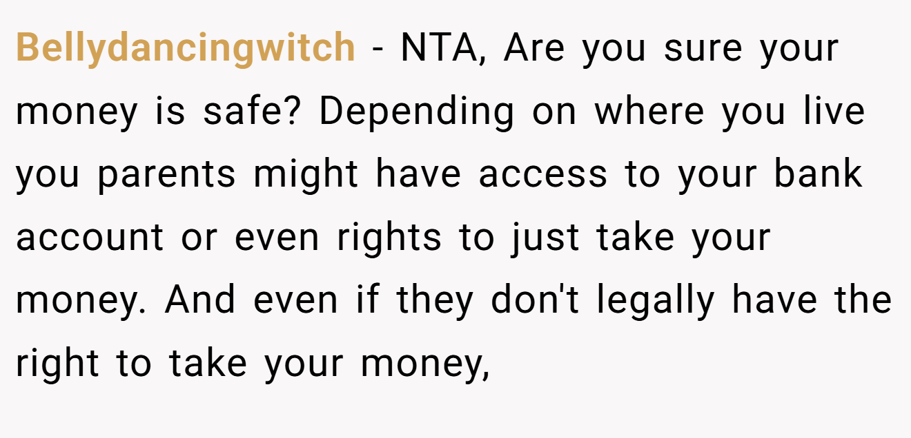 Bellydancingwitch - NTA, Are you sure your money is safe? Depending on where you live you parents might have access to your bank account or even rights to just take your money. And even if they don't legally have the right to take your money,