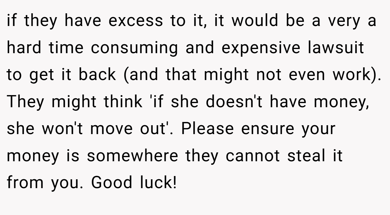 if they have excess to it, it would be a very a hard time consuming and expensive lawsuit to get it back (and that might not even work). They might think 'if she doesn't have money, she won't move out'. Please ensure your money is somewhere they cannot steal it from you. Good luck!
