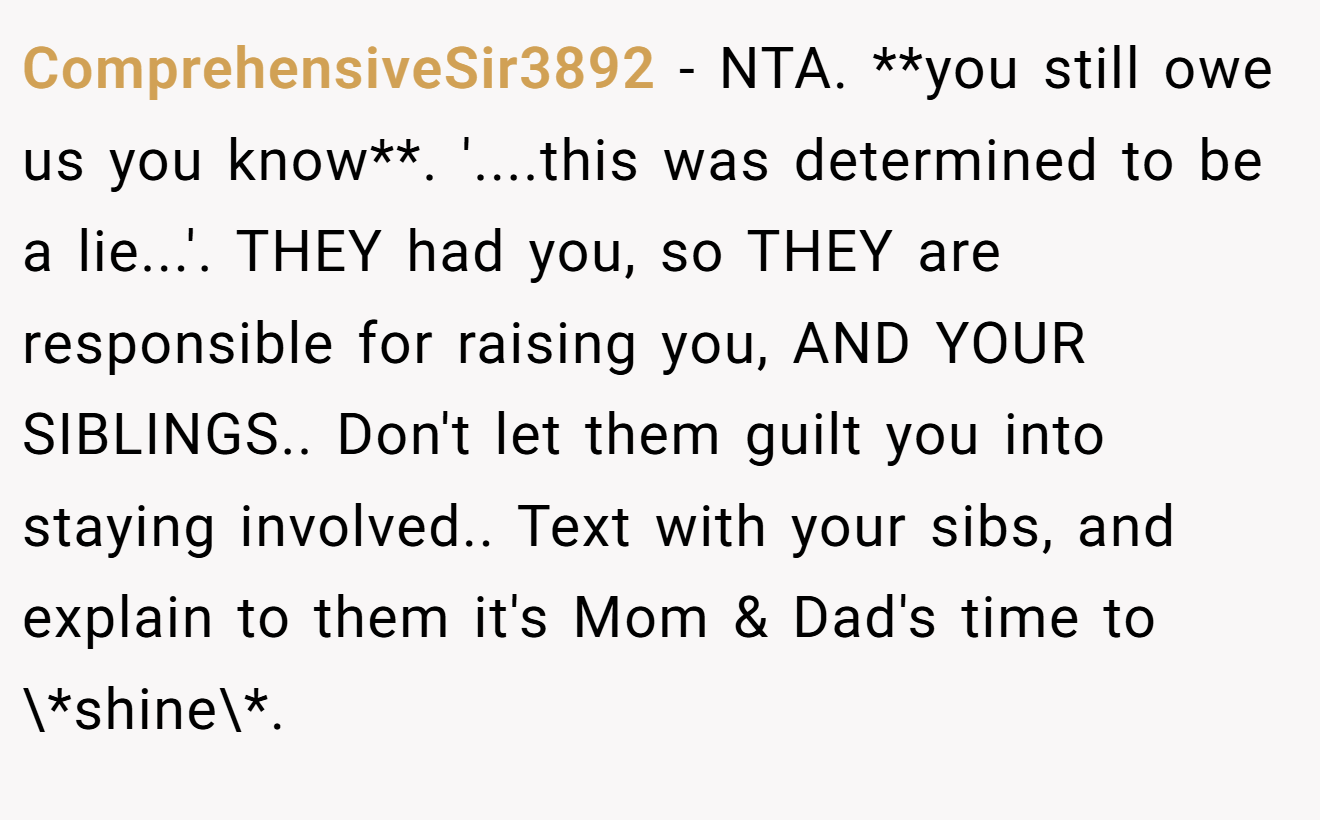 ComprehensiveSir3892 - NTA. **you still owe us you know**. '....this was determined to be a lie...'. THEY had you, so THEY are responsible for raising you, AND YOUR SIBLINGS.. Don't let them guilt you into staying involved.. Text with your sibs, and explain to them it's Mom & Dad's time to \*shine\*.