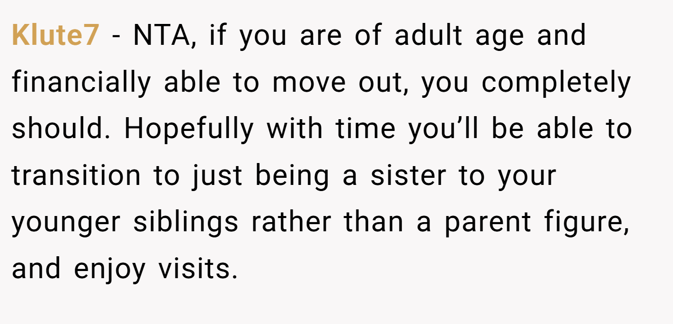 Klute7 - NTA, if you are of adult age and financially able to move out, you completely should. Hopefully with time you’ll be able to transition to just being a sister to your younger siblings rather than a parent figure, and enjoy visits.