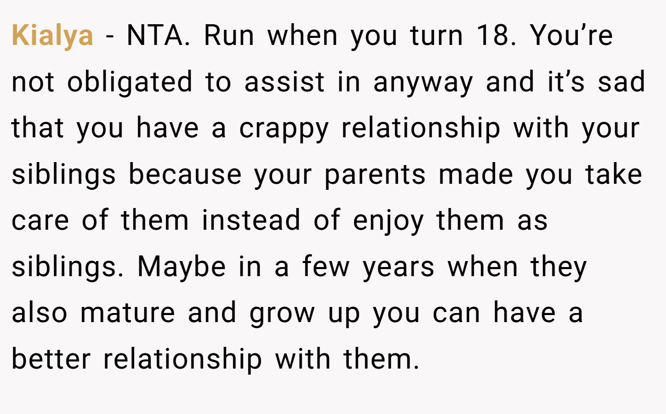 Kialya - NTA. Run when you turn 18. You’re not obligated to assist in anyway and it’s sad that you have a crappy relationship with your siblings because your parents made you take care of them instead of enjoy them as siblings. Maybe in a few years when they also mature and grow up you can have a better relationship with them.