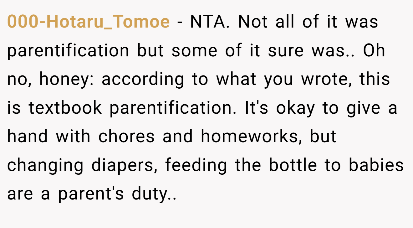 000-Hotaru_Tomoe - NTA. Not all of it was parentification but some of it sure was.. Oh no, honey: according to what you wrote, this is textbook parentification. It's okay to give a hand with chores and homeworks, but changing diapers, feeding the bottle to babies are a parent's duty..