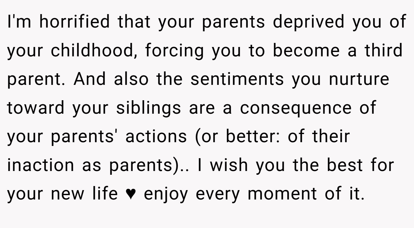 I'm horrified that your parents deprived you of your childhood, forcing you to become a third parent. And also the sentiments you nurture toward your siblings are a consequence of your parents' actions (or better: of their inaction as parents).. I wish you the best for your new life ♥ enjoy every moment of it.