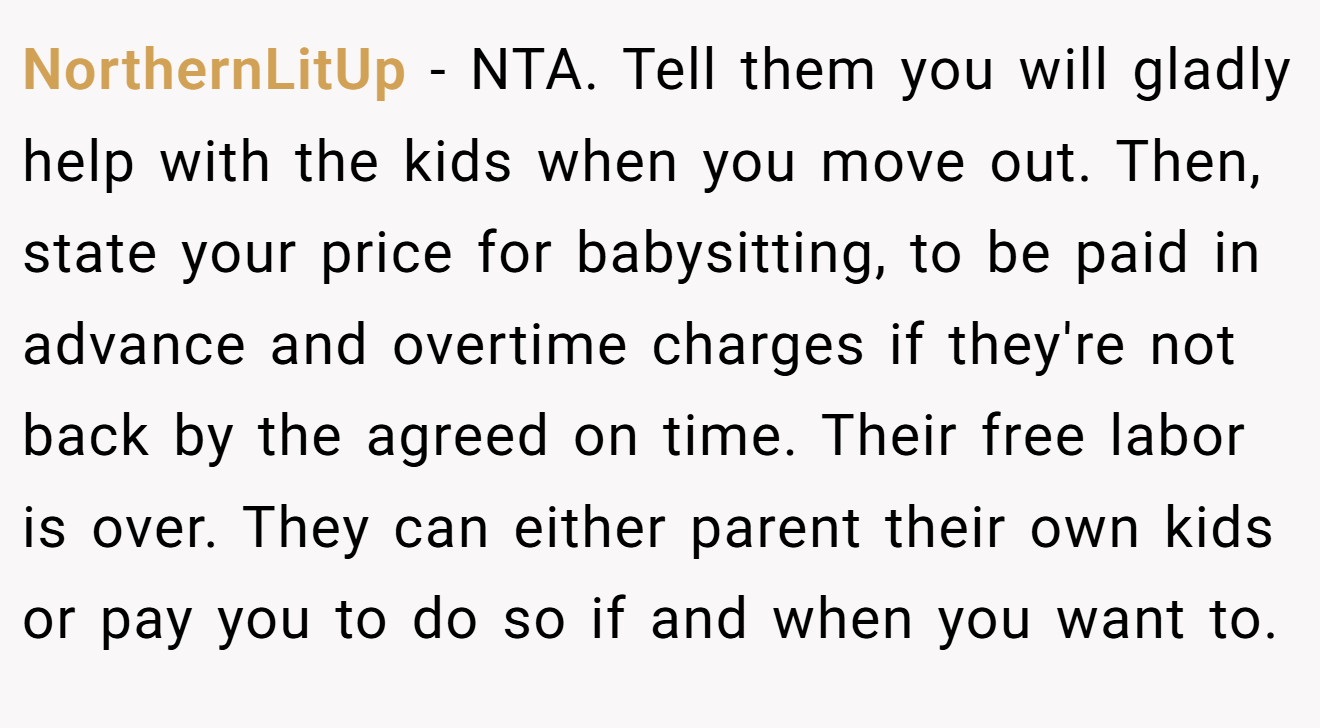 NorthernLitUp - NTA. Tell them you will gladly help with the kids when you move out. Then, state your price for babysitting, to be paid in advance and overtime charges if they're not back by the agreed on time. Their free labor is over. They can either parent their own kids or pay you to do so if and when you want to.