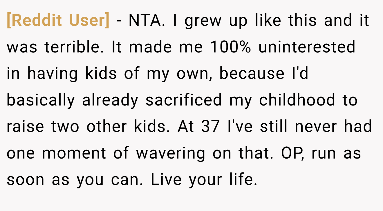 [Reddit User] - NTA. I grew up like this and it was terrible. It made me 100% uninterested in having kids of my own, because I'd basically already sacrificed my childhood to raise two other kids. At 37 I've still never had one moment of wavering on that. OP, run as soon as you can. Live your life.
