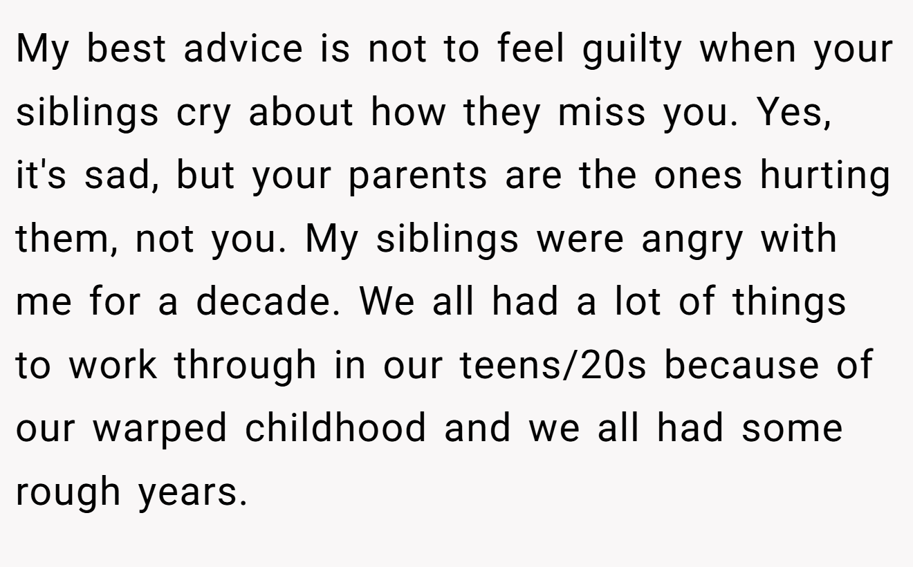 My best advice is not to feel guilty when your siblings cry about how they miss you. Yes, it's sad, but your parents are the ones hurting them, not you. My siblings were angry with me for a decade. We all had a lot of things to work through in our teens/20s because of our warped childhood and we all had some rough years.