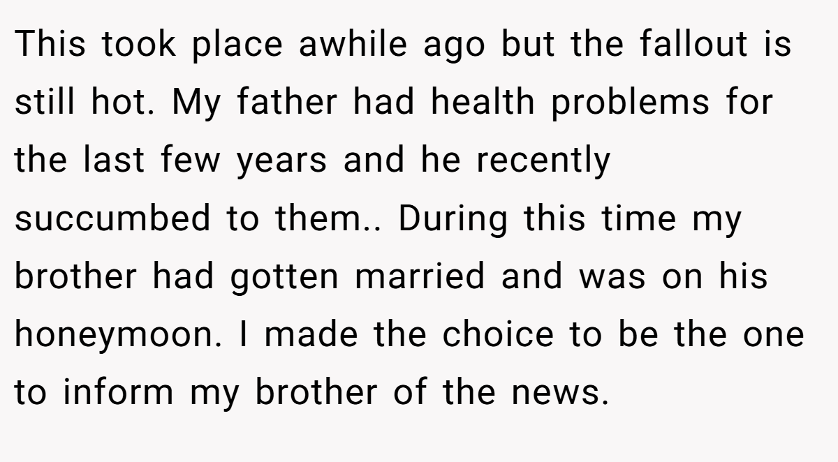 This took place awhile ago but the fallout is still hot. My father had health problems for the last few years and he recently succumbed to them.. During this time my brother had gotten married and was on his honeymoon. I made the choice to be the one to inform my brother of the news.