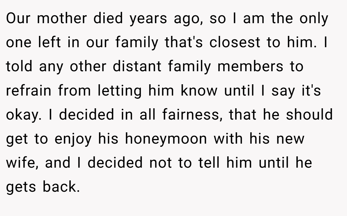 Our mother died years ago, so I am the only one left in our family that's closest to him. I told any other distant family members to refrain from letting him know until I say it's okay. I decided in all fairness, that he should get to enjoy his honeymoon with his new wife, and I decided not to tell him until he gets back.