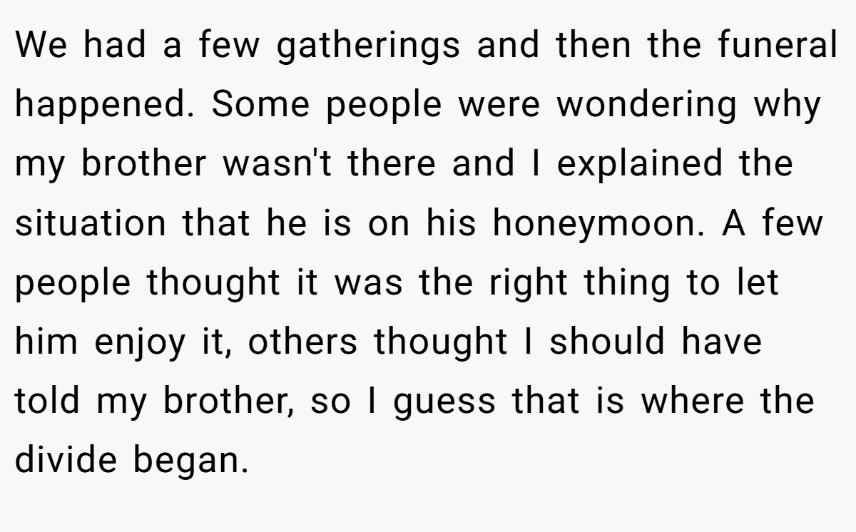 We had a few gatherings and then the funeral happened. Some people were wondering why my brother wasn't there and I explained the situation that he is on his honeymoon. A few people thought it was the right thing to let him enjoy it, others thought I should have told my brother, so I guess that is where the divide began.
