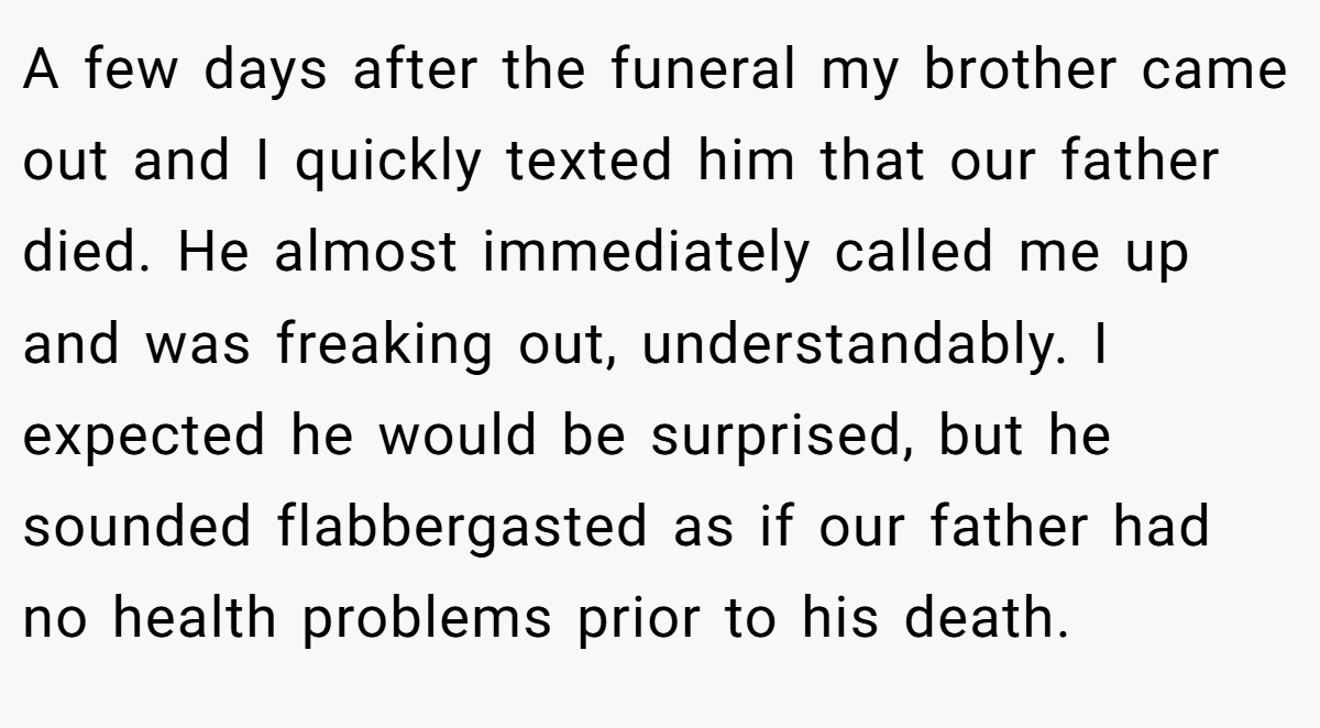 A few days after the funeral my brother came out and I quickly texted him that our father died. He almost immediately called me up and was freaking out, understandably. I expected he would be surprised, but he sounded flabbergasted as if our father had no health problems prior to his death.