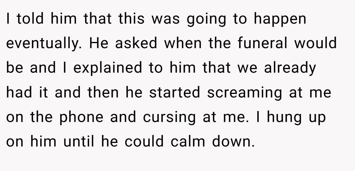 I told him that this was going to happen eventually. He asked when the funeral would be and I explained to him that we already had it and then he started screaming at me on the phone and cursing at me. I hung up on him until he could calm down.