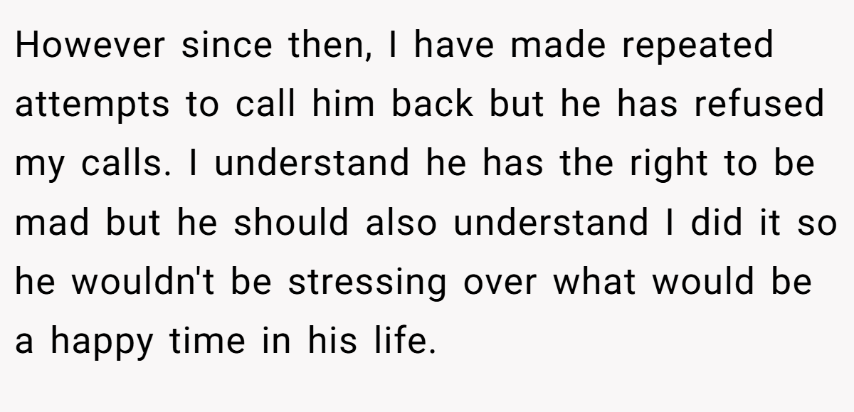 However since then, I have made repeated attempts to call him back but he has refused my calls. I understand he has the right to be mad but he should also understand I did it so he wouldn't be stressing over what would be a happy time in his life.