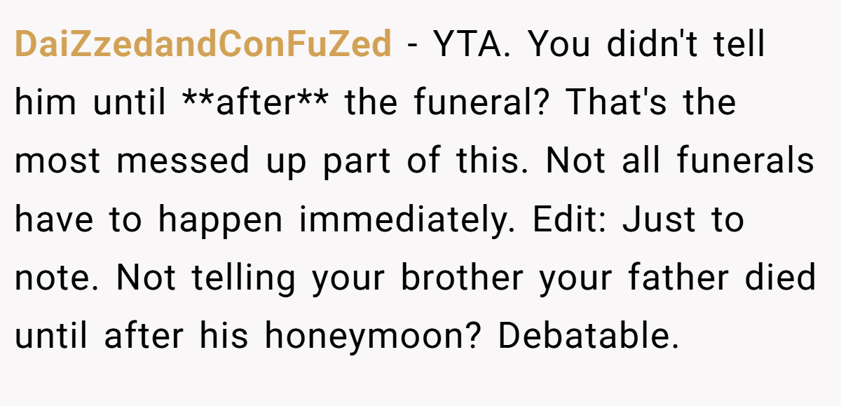 DaiZzedandConFuZed − YTA. You didn't tell him until **after** the funeral? That's the most messed up part of this. Not all funerals have to happen immediately. Edit: Just to note. Not telling your brother your father died until after his honeymoon? Debatable.