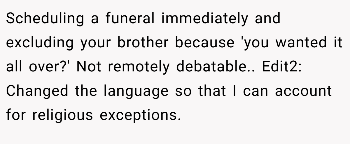 Scheduling a funeral immediately and excluding your brother because 'you wanted it all over?' Not remotely debatable.. Edit2: Changed the language so that I can account for religious exceptions.