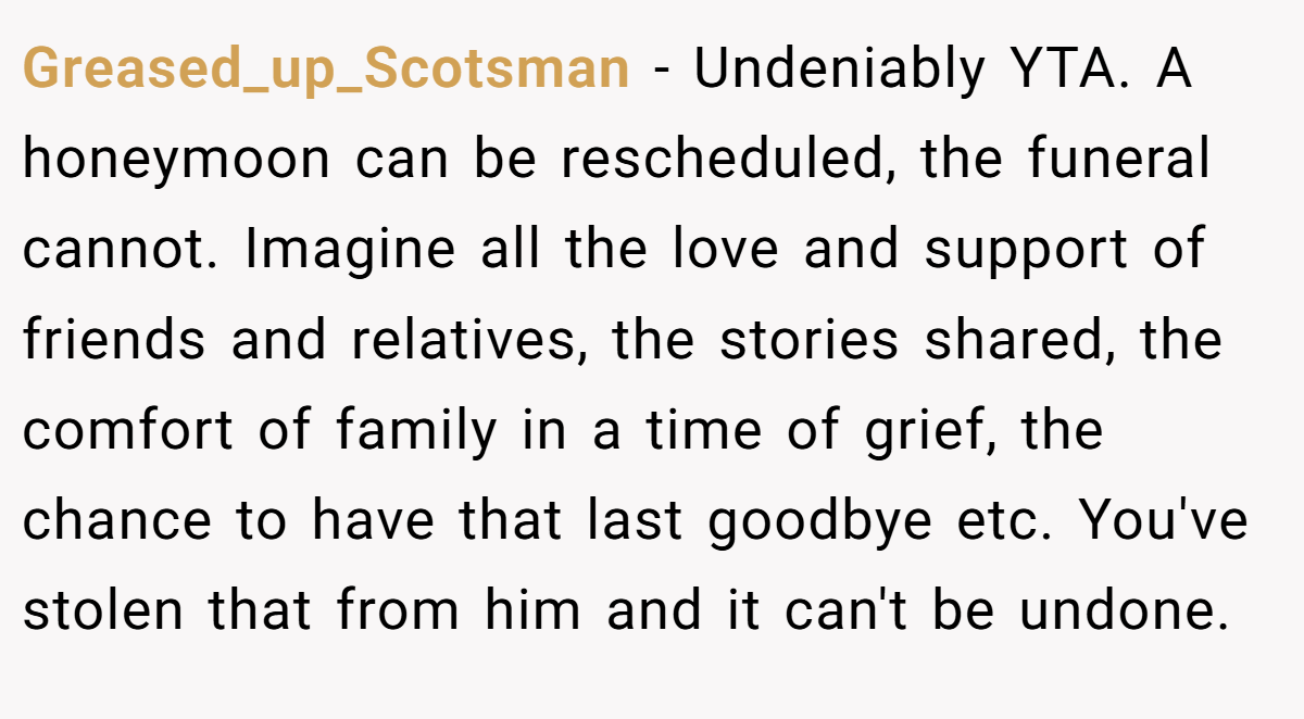 Greased_up_Scotsman − Undeniably YTA. A honeymoon can be rescheduled, the funeral cannot. Imagine all the love and support of friends and relatives, the stories shared, the comfort of family in a time of grief, the chance to have that last goodbye etc. You've stolen that from him and it can't be undone.