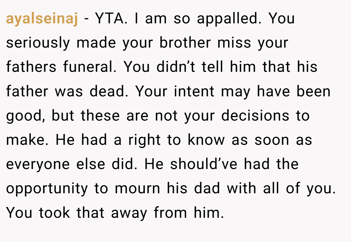 ayalseinaj − YTA. I am so appalled. You seriously made your brother miss your fathers funeral. You didn’t tell him that his father was dead. Your intent may have been good, but these are not your decisions to make. He had a right to know as soon as everyone else did. He should’ve had the opportunity to mourn his dad with all of you. You took that away from him.