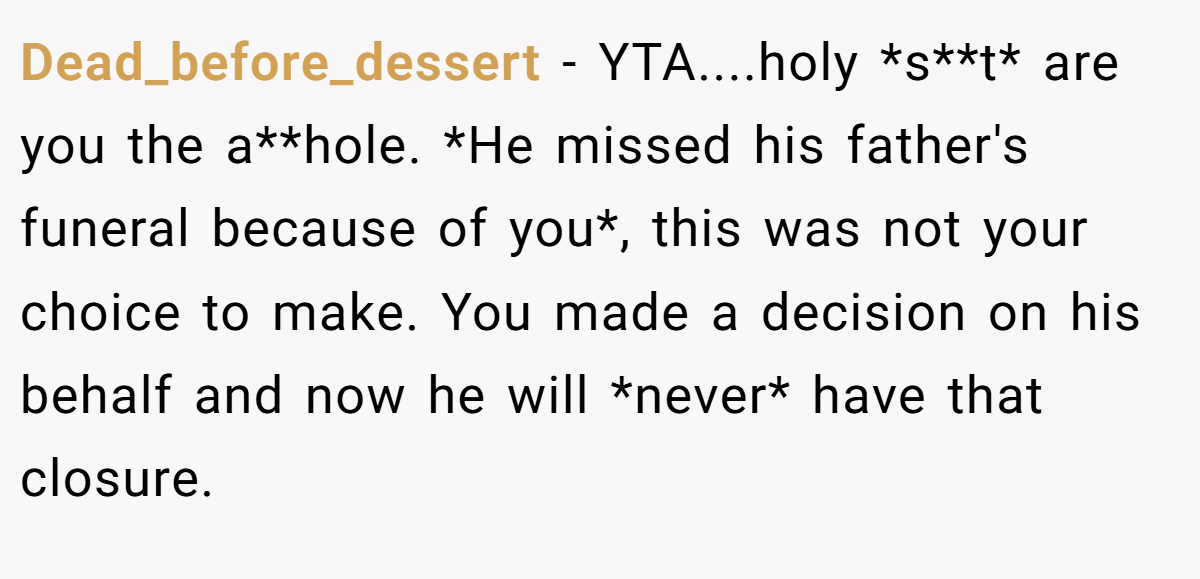 Dead_before_dessert − YTA....holy *s**t* are you the a**hole. *He missed his father's funeral because of you*, this was not your choice to make. You made a decision on his behalf and now he will *never* have that closure.