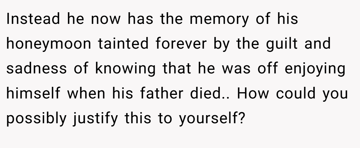 Instead he now has the memory of his honeymoon tainted forever by the guilt and sadness of knowing that he was off enjoying himself when his father died.. How could you possibly justify this to yourself?