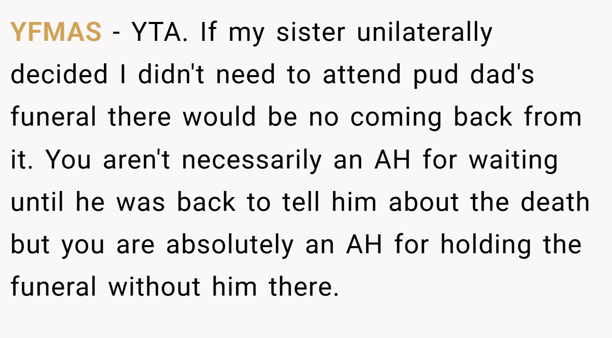 YFMAS − YTA. If my sister unilaterally decided I didn't need to attend pud dad's funeral there would be no coming back from it. You aren't necessarily an AH for waiting until he was back to tell him about the death but you are absolutely an AH for holding the funeral without him there.