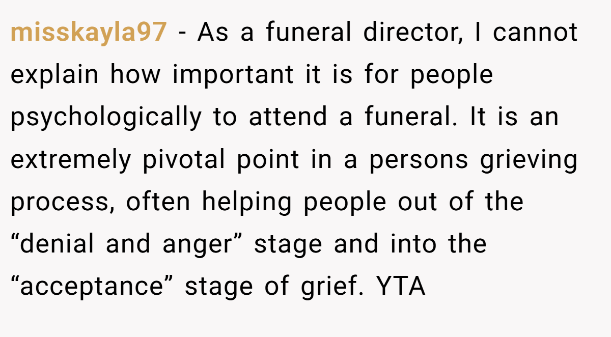 misskayla97 − As a funeral director, I cannot explain how important it is for people psychologically to attend a funeral. It is an extremely pivotal point in a persons grieving process, often helping people out of the “denial and anger” stage and into the “acceptance” stage of grief. YTA
